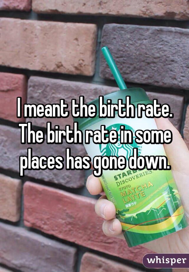 I meant the birth rate. The birth rate in some places has gone down.