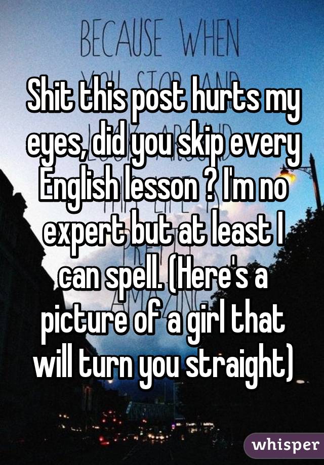 Shit this post hurts my eyes, did you skip every English lesson ? I'm no expert but at least I can spell. (Here's a picture of a girl that will turn you straight)