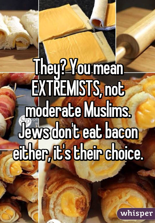 They? You mean EXTREMISTS, not moderate Muslims. Jews don't eat bacon either, it's their choice.