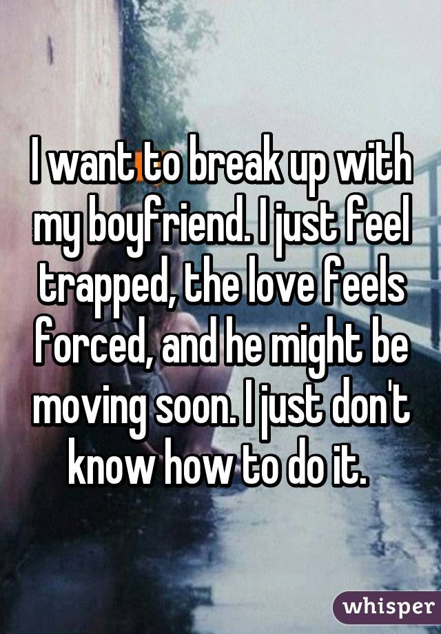 I want to break up with my boyfriend. I just feel trapped, the love feels forced, and he might be moving soon. I just don't know how to do it. 