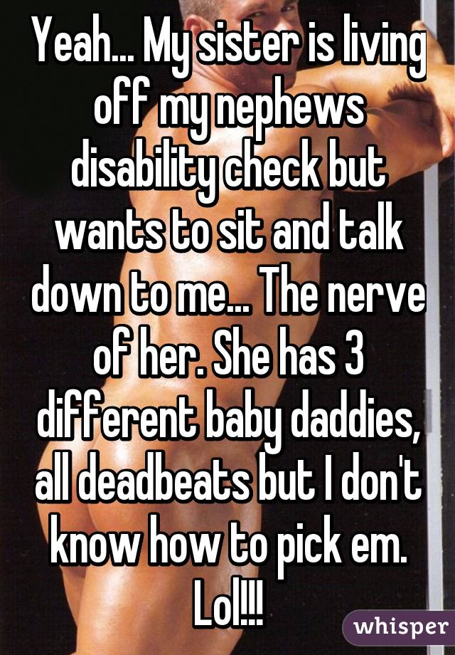 Yeah... My sister is living off my nephews disability check but wants to sit and talk down to me... The nerve of her. She has 3 different baby daddies, all deadbeats but I don't know how to pick em. Lol!!!