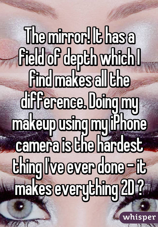 The mirror! It has a field of depth which I find makes all the difference. Doing my makeup using my iPhone camera is the hardest thing I've ever done - it makes everything 2D 😂