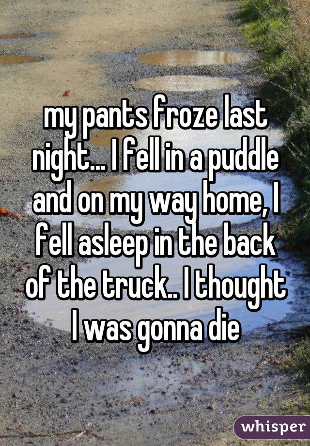 my pants froze last night... I fell in a puddle and on my way home, I fell asleep in the back of the truck.. I thought I was gonna die