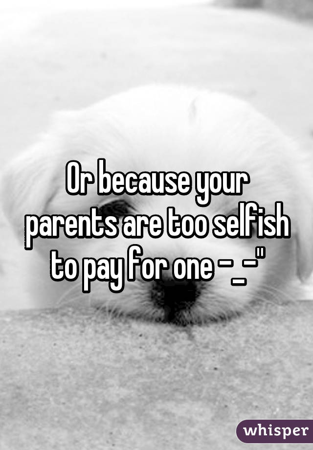 Or because your parents are too selfish to pay for one -_-"