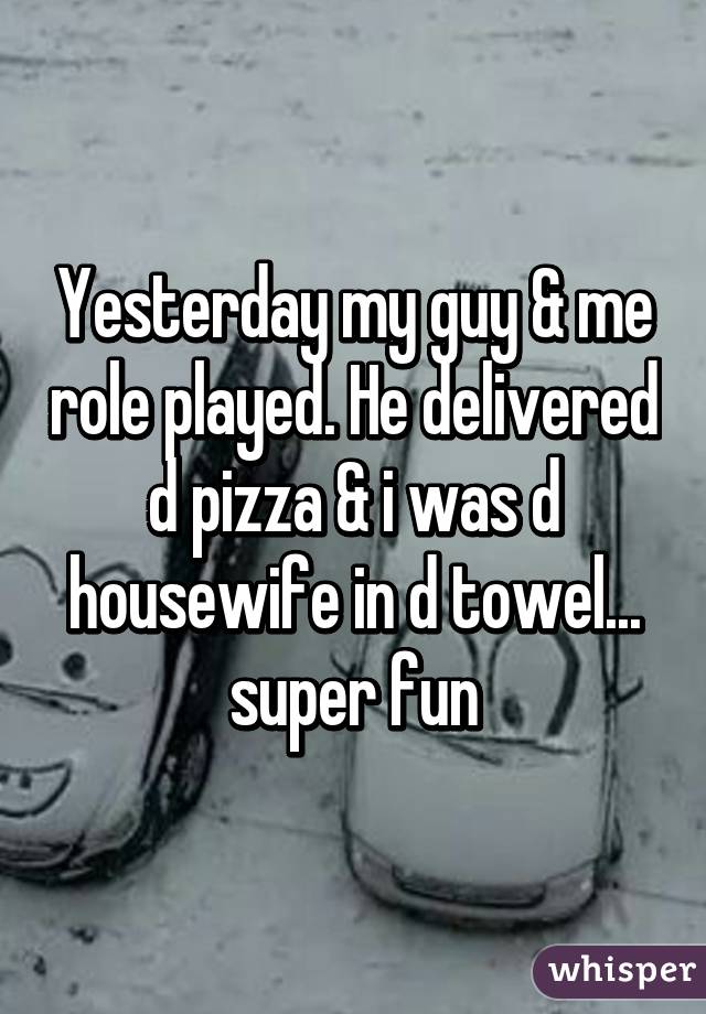 Yesterday my guy & me role played. He delivered d pizza & i was d housewife in d towel... super fun