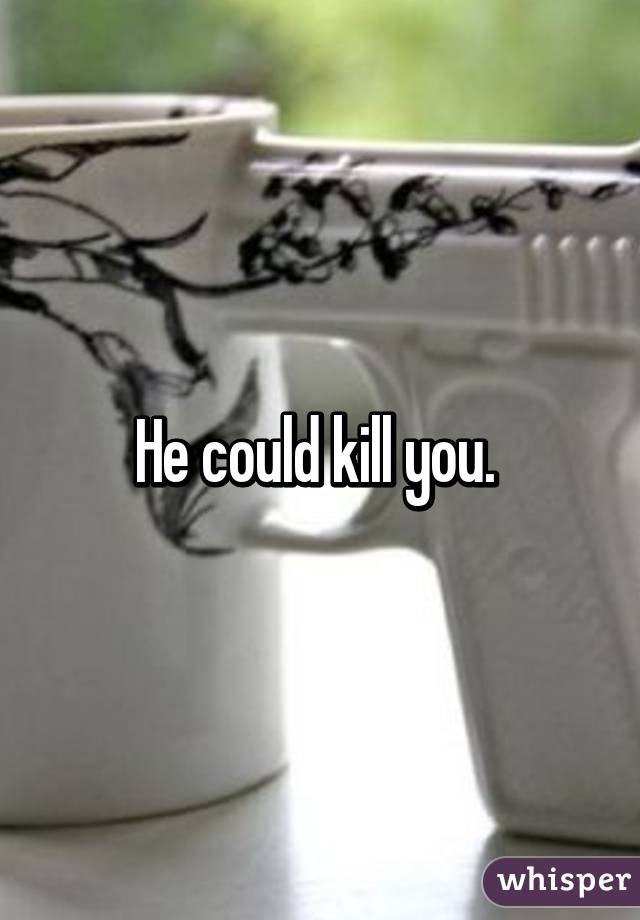 He could kill you. 