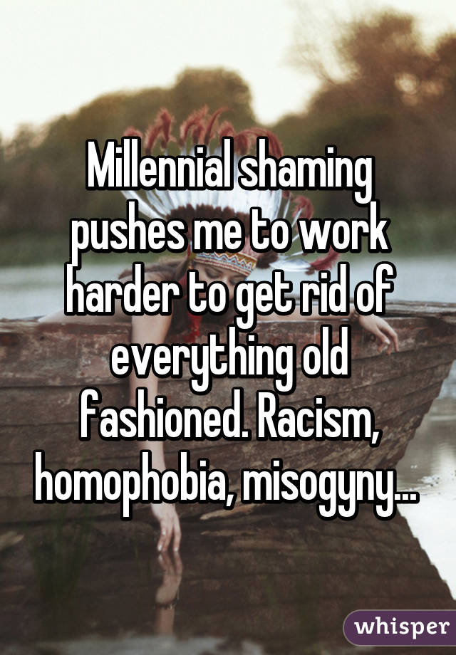 Millennial shaming pushes me to work harder to get rid of everything old fashioned. Racism, homophobia, misogyny... 