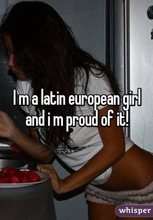 I m a latin european girl and i m proud of it!