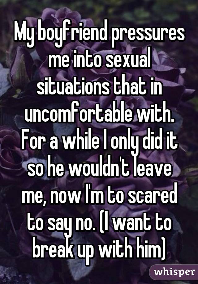 My boyfriend pressures me into sexual situations that in uncomfortable with. For a while I only did it so he wouldn't leave me, now I'm to scared to say no. (I want to break up with him)