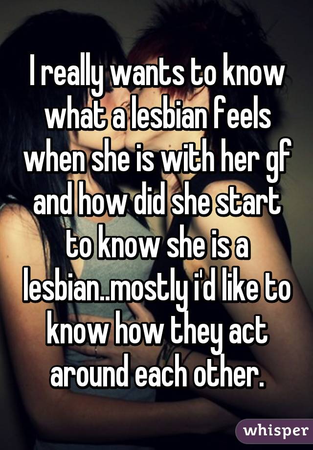 I really wants to know what a lesbian feels when she is with her gf and how did she start to know she is a lesbian..mostly i'd like to know how they act around each other.