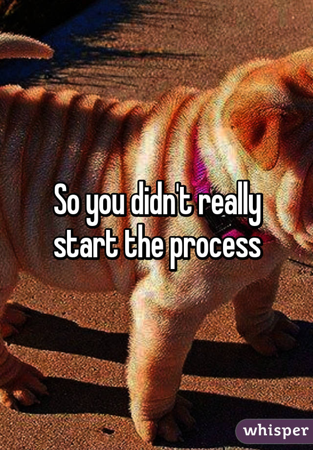 So you didn't really start the process