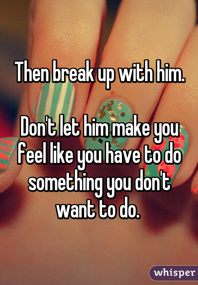 Then break up with him.

Don't let him make you feel like you have to do something you don't want to do. 