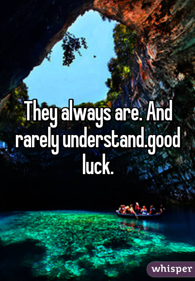 They always are. And rarely understand.good luck.