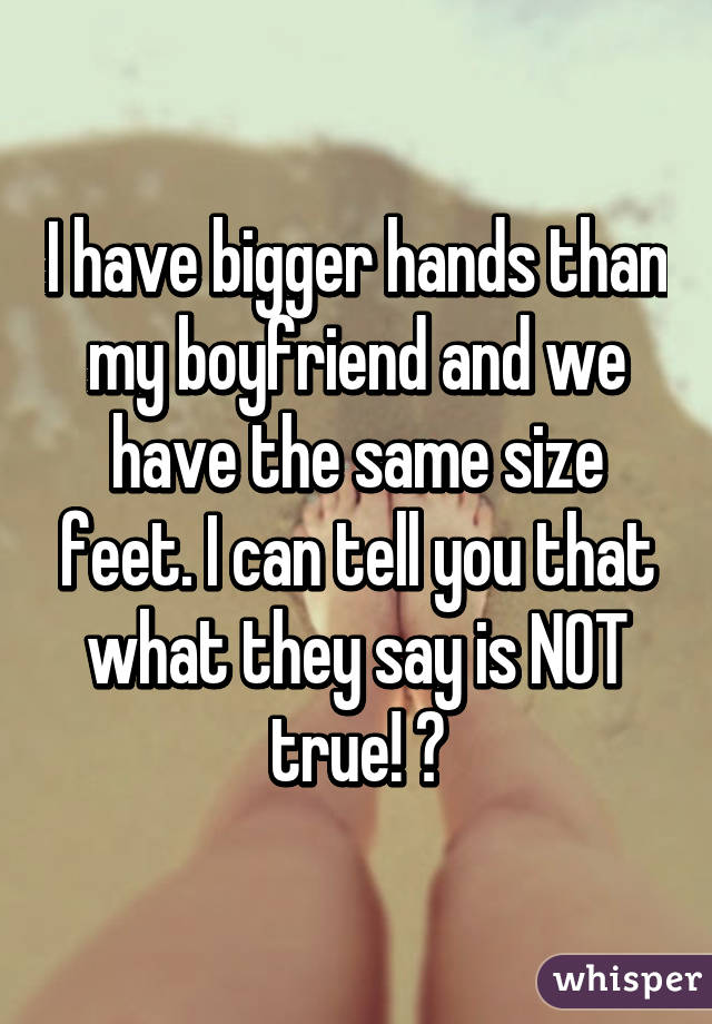 I have bigger hands than my boyfriend and we have the same size feet. I can tell you that what they say is NOT true! 😉