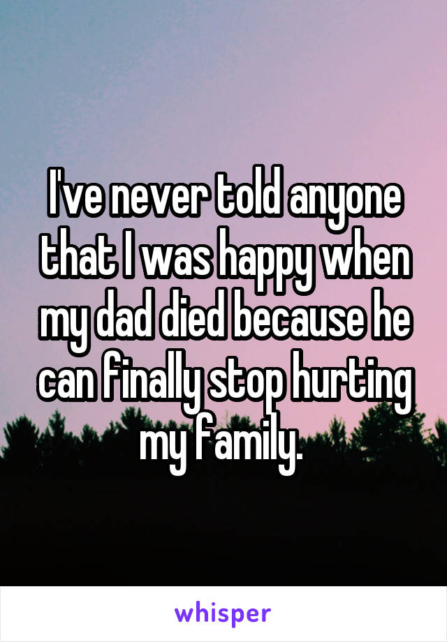 I've never told anyone that I was happy when my dad died because he can finally stop hurting my family. 