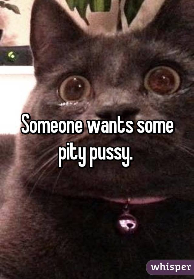 Someone wants some pity pussy. 