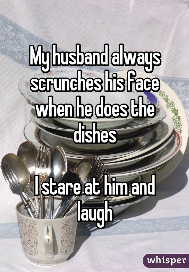 My husband always scrunches his face when he does the dishes

I stare at him and laugh