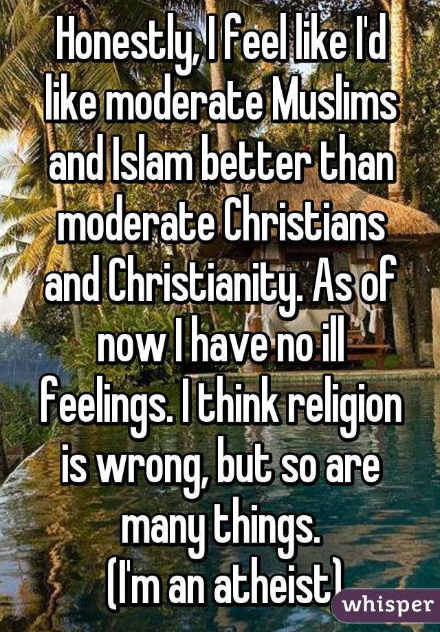 Honestly, I feel like I'd like moderate Muslims and Islam better than moderate Christians and Christianity. As of now I have no ill feelings. I think religion is wrong, but so are many things.
 (I'm an atheist)