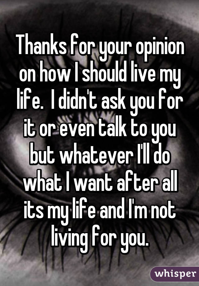 Thanks for your opinion on how I should live my life.  I didn't ask you for it or even talk to you but whatever I'll do what I want after all its my life and I'm not living for you.