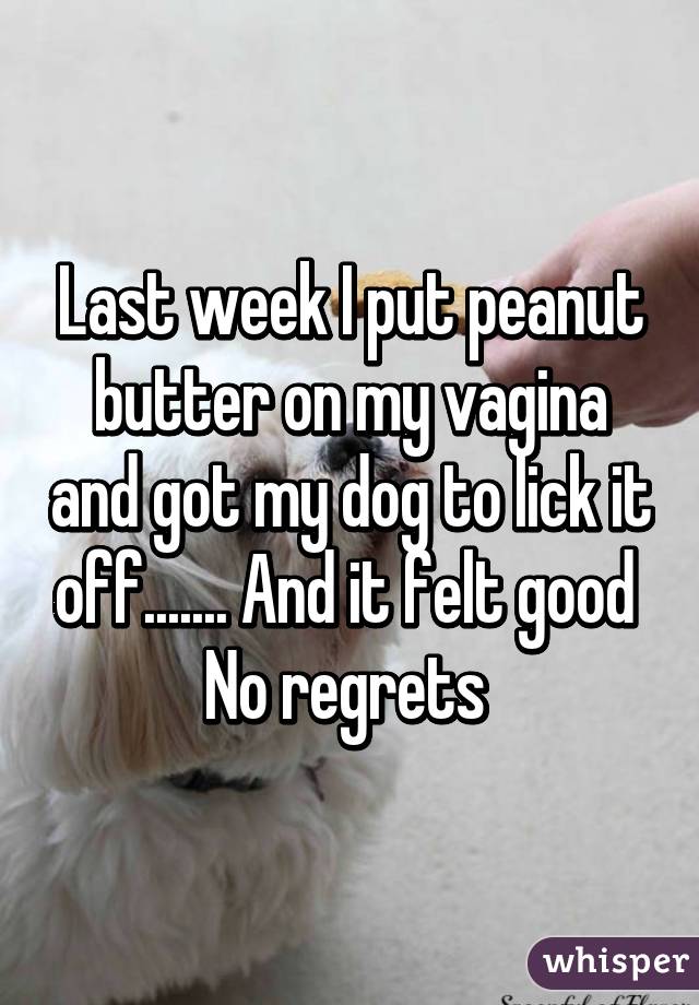 Last week I put peanut butter on my vagina and got my dog to lick it off....... And it felt good 
No regrets 