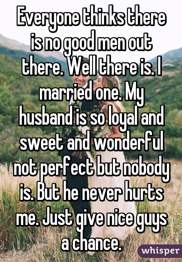 Everyone thinks there is no good men out there. Well there is. I married one. My husband is so loyal and sweet and wonderful not perfect but nobody is. But he never hurts me. Just give nice guys a chance.