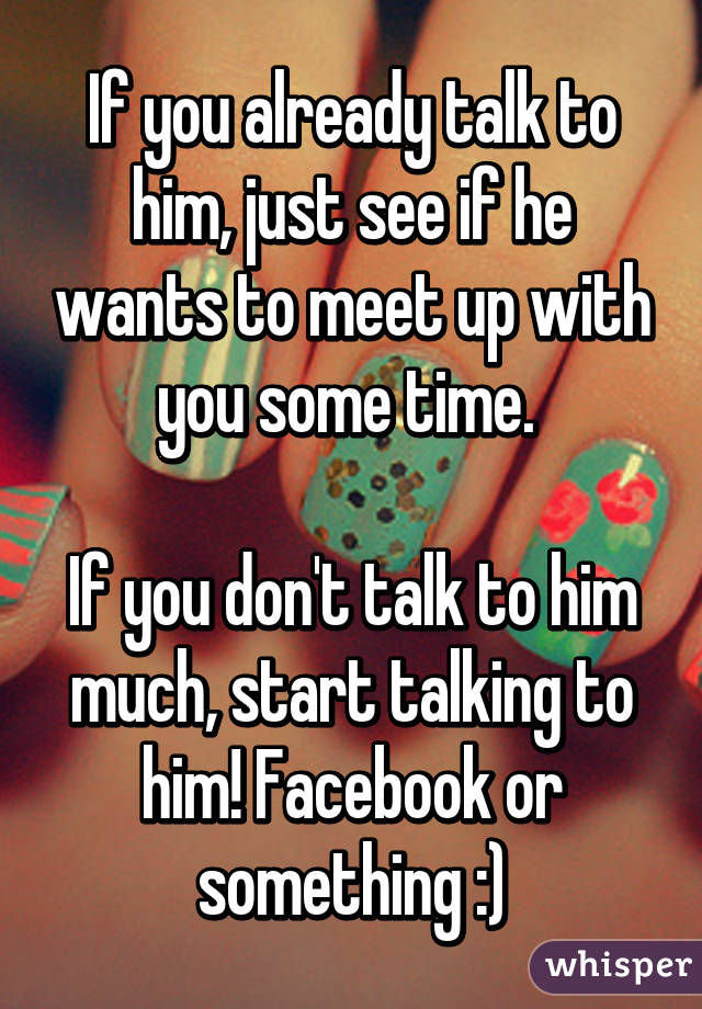 If you already talk to him, just see if he wants to meet up with you some time. 

If you don't talk to him much, start talking to him! Facebook or something :)