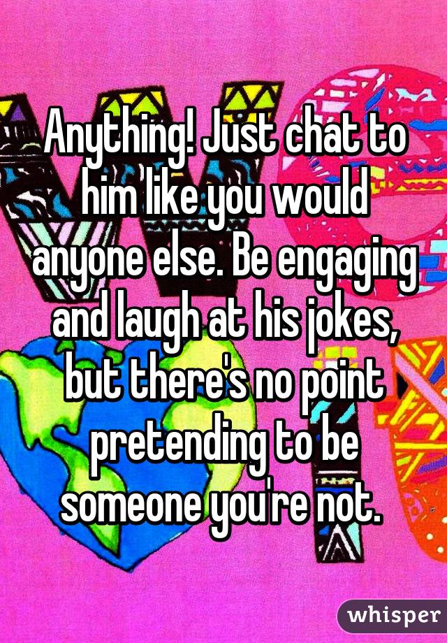 Anything! Just chat to him like you would anyone else. Be engaging and laugh at his jokes, but there's no point pretending to be someone you're not. 