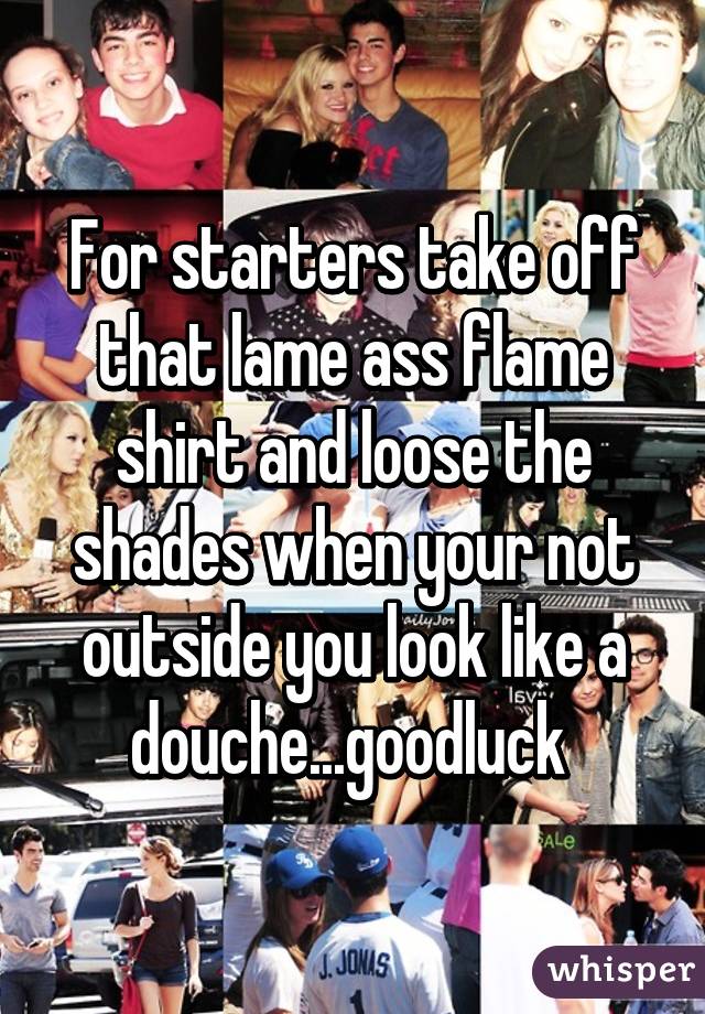 For starters take off that lame ass flame shirt and loose the shades when your not outside you look like a douche...goodluck 