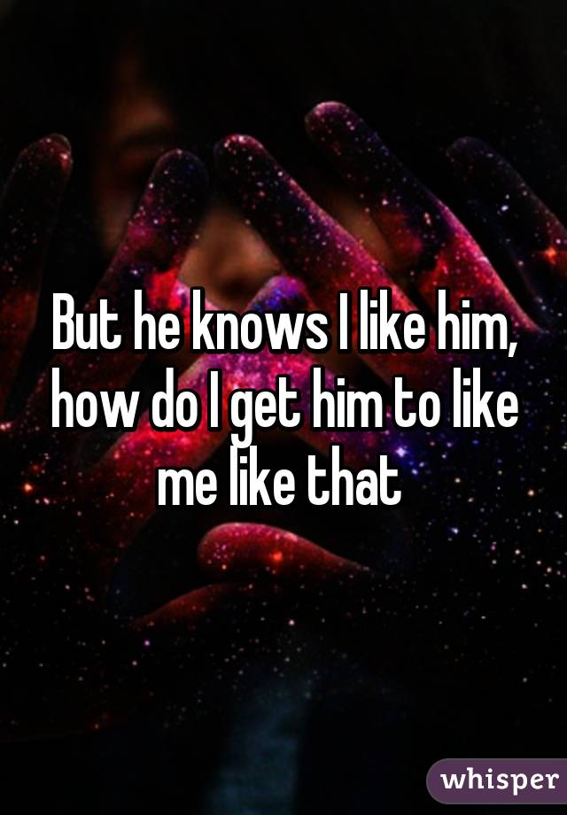 But he knows I like him, how do I get him to like me like that 