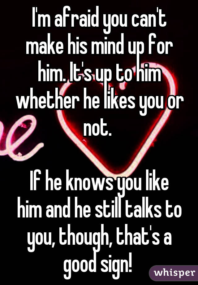 I'm afraid you can't make his mind up for him. It's up to him whether he likes you or not. 

If he knows you like him and he still talks to you, though, that's a good sign! 