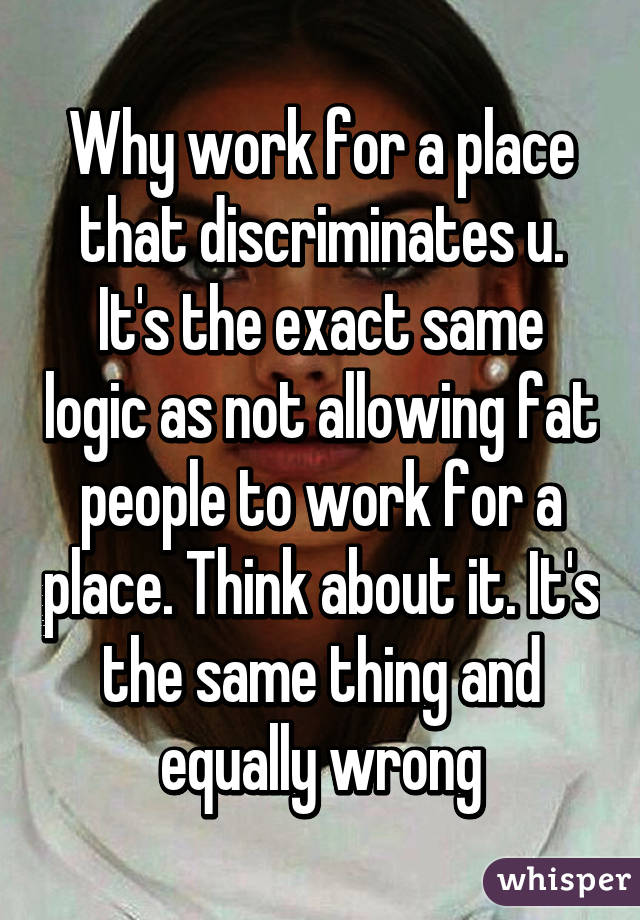 Why work for a place that discriminates u. It's the exact same logic as not allowing fat people to work for a place. Think about it. It's the same thing and equally wrong