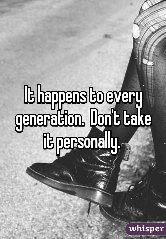 It happens to every generation.  Don't take it personally. 
