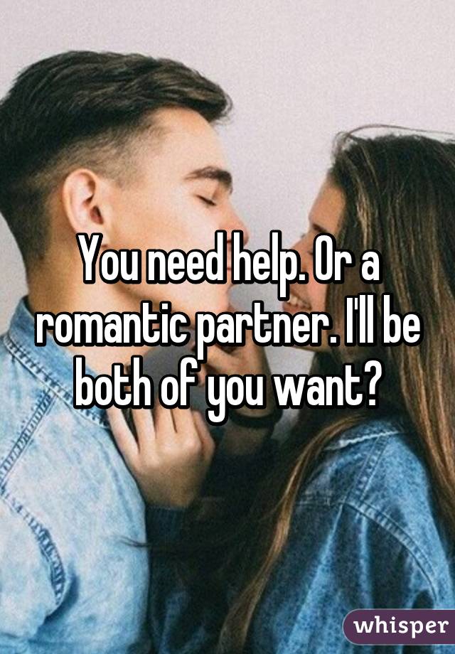 You need help. Or a romantic partner. I'll be both of you want?