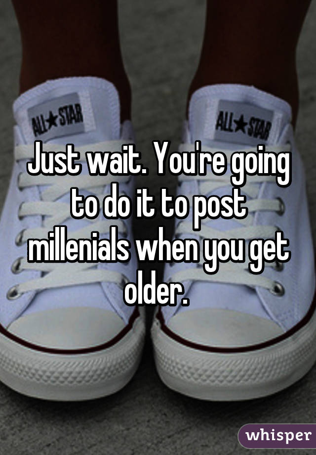 Just wait. You're going to do it to post millenials when you get older. 