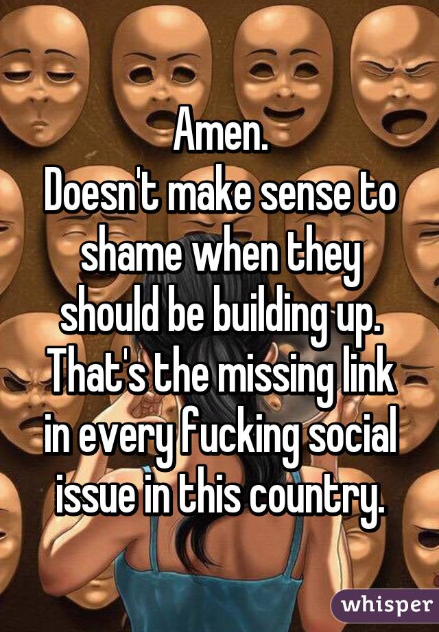 Amen.
Doesn't make sense to shame when they should be building up.
That's the missing link in every fucking social issue in this country.