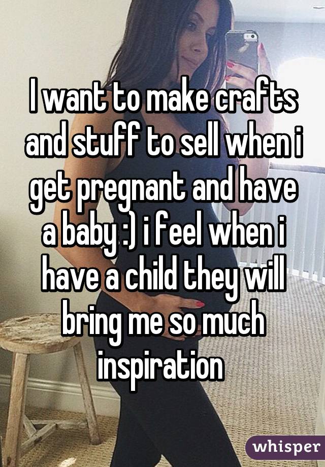 I want to make crafts and stuff to sell when i get pregnant and have a baby :) i feel when i have a child they will bring me so much inspiration 