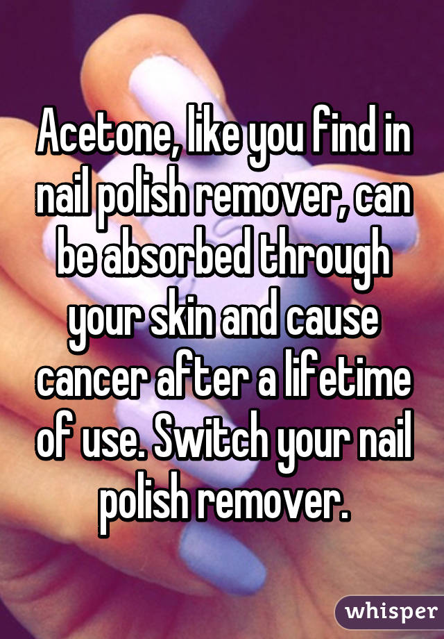 Acetone, like you find in nail polish remover, can be absorbed through your skin and cause cancer after a lifetime of use. Switch your nail polish remover.