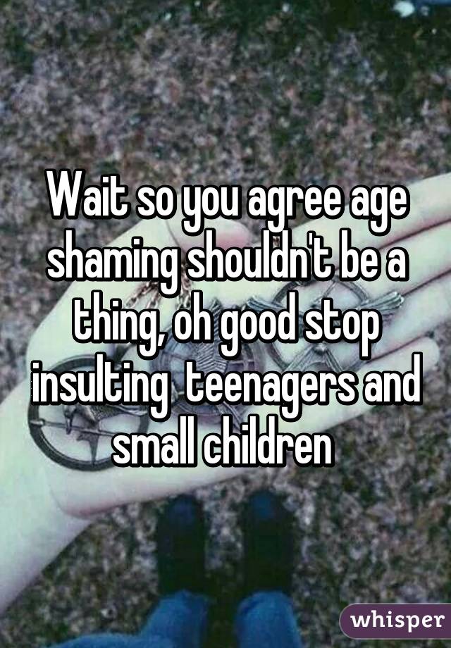 Wait so you agree age shaming shouldn't be a thing, oh good stop insulting  teenagers and small children 