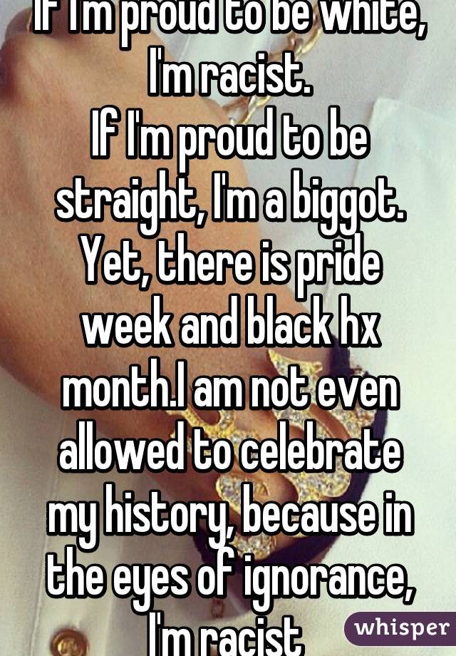 If I'm proud to be white, I'm racist.
If I'm proud to be straight, I'm a biggot.
Yet, there is pride week and black hx month.I am not even allowed to celebrate my history, because in the eyes of ignorance, I'm racist 