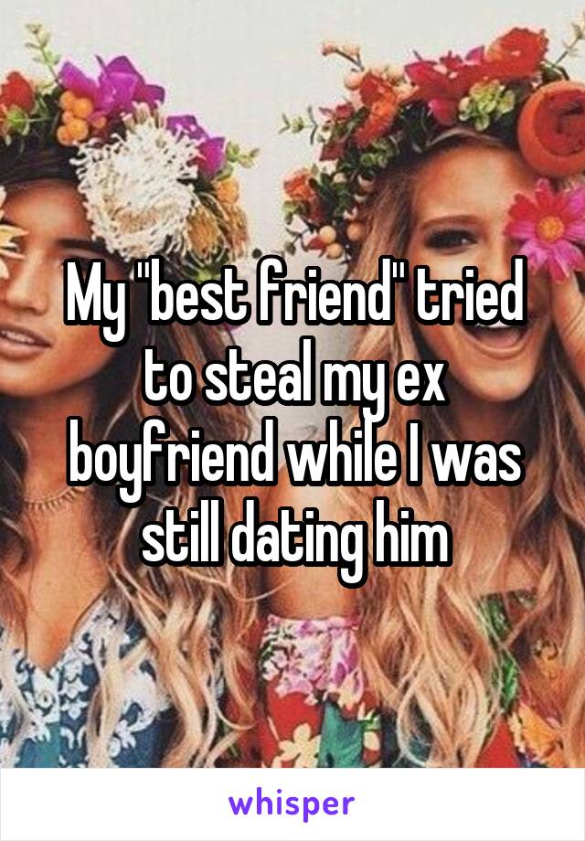 My "best friend" tried to steal my ex boyfriend while I was still dating him