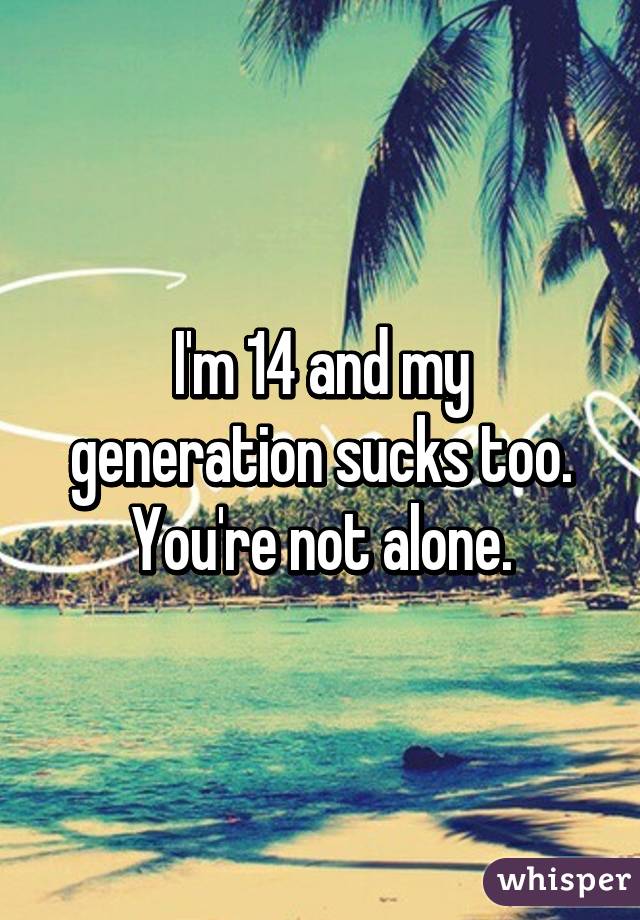 I'm 14 and my generation sucks too. You're not alone.