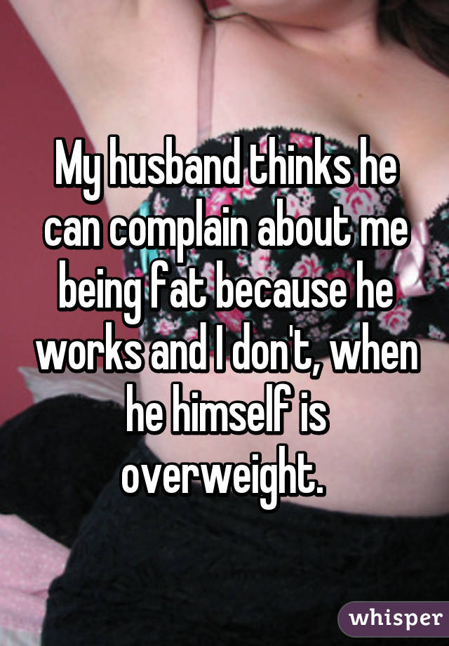 My husband thinks he can complain about me being fat because he works and I don't, when he himself is overweight. 