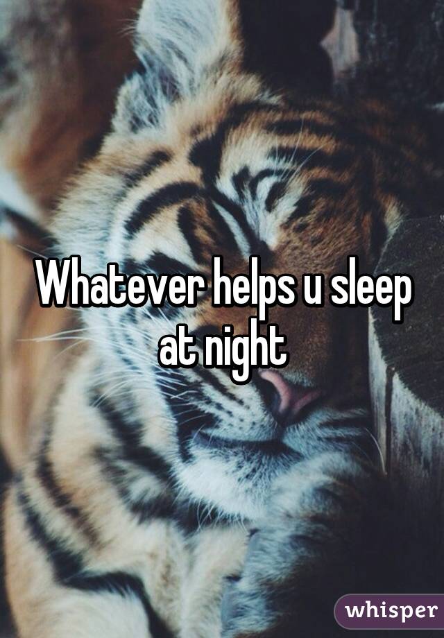 Whatever helps u sleep at night
