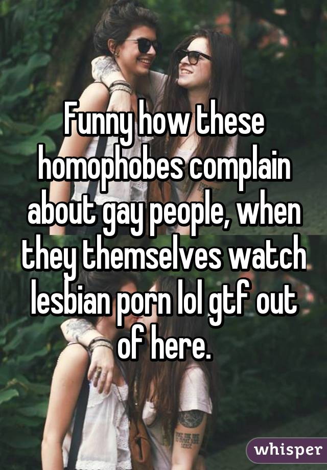 Funny how these homophobes complain about gay people, when they themselves watch lesbian porn lol gtf out of here.