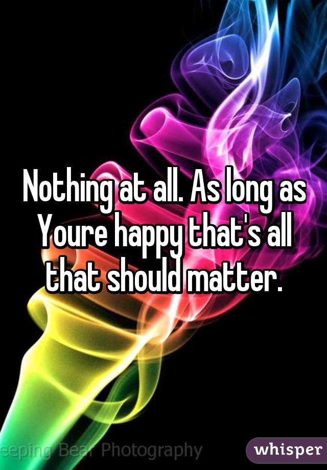 Nothing at all. As long as Youre happy that's all that should matter.