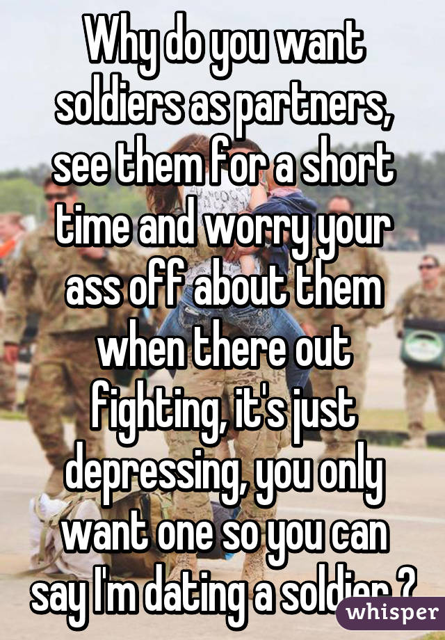 Why do you want soldiers as partners, see them for a short time and worry your ass off about them when there out fighting, it's just depressing, you only want one so you can say I'm dating a soldier 😛