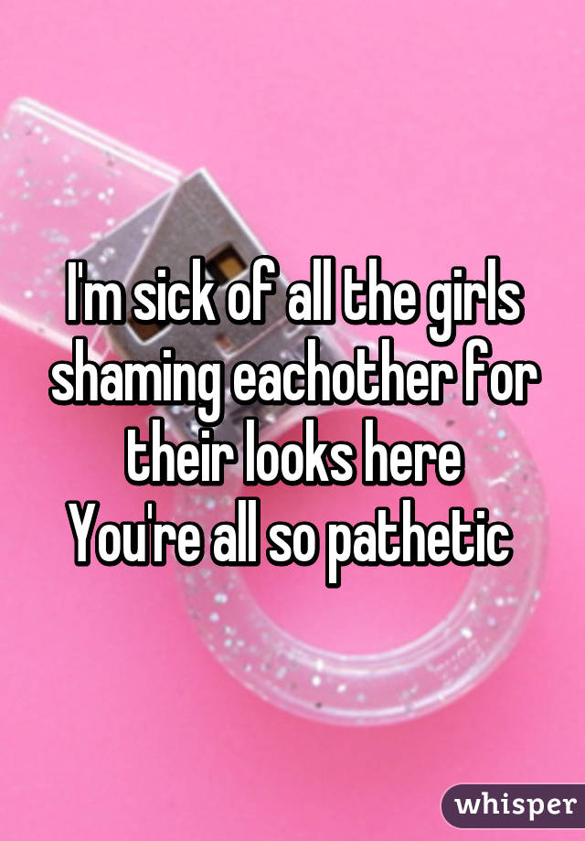 I'm sick of all the girls shaming eachother for their looks here
You're all so pathetic 