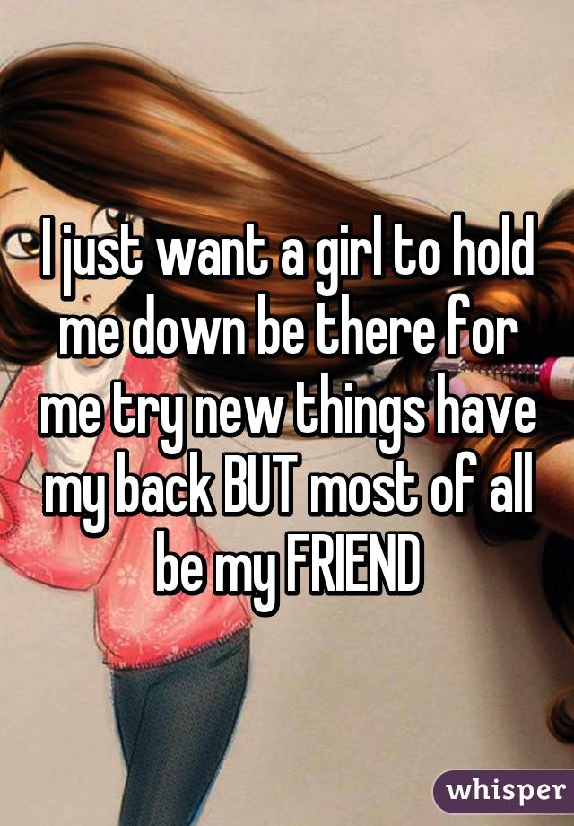 I just want a girl to hold me down be there for me try new things have my back BUT most of all be my FRIEND