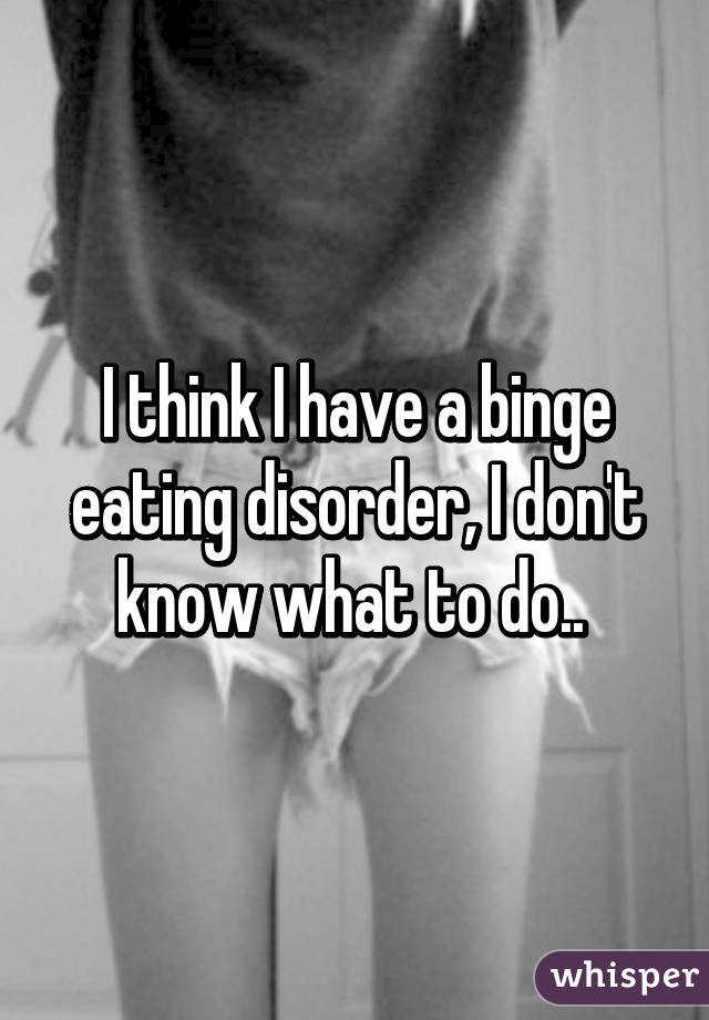 I think I have a binge eating disorder, I don't know what to do.. 