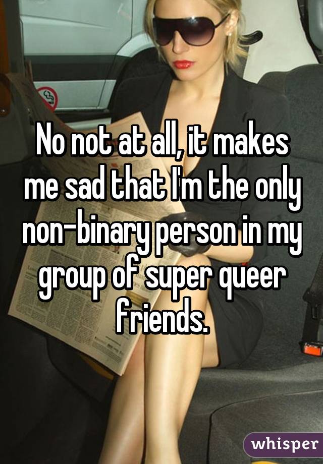 No not at all, it makes me sad that I'm the only non-binary person in my group of super queer friends.